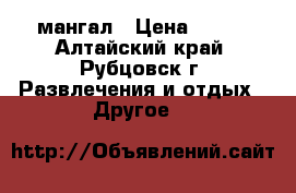 мангал › Цена ­ 500 - Алтайский край, Рубцовск г. Развлечения и отдых » Другое   